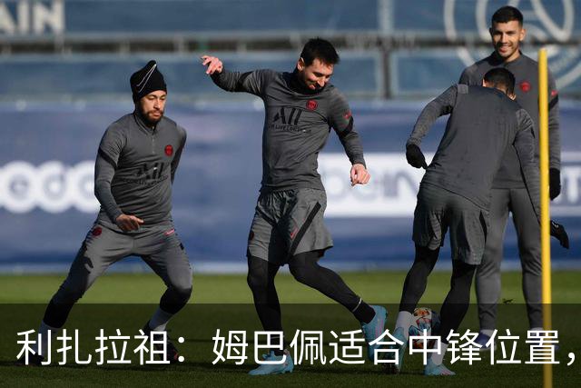 利扎拉祖：姆巴佩适合中锋位置，梅西和C罗也从未过多参与防守