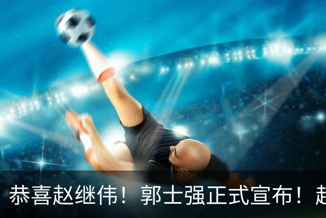 恭喜赵继伟！郭士强正式宣布！赵睿队长被取代，锁定世预赛大名单