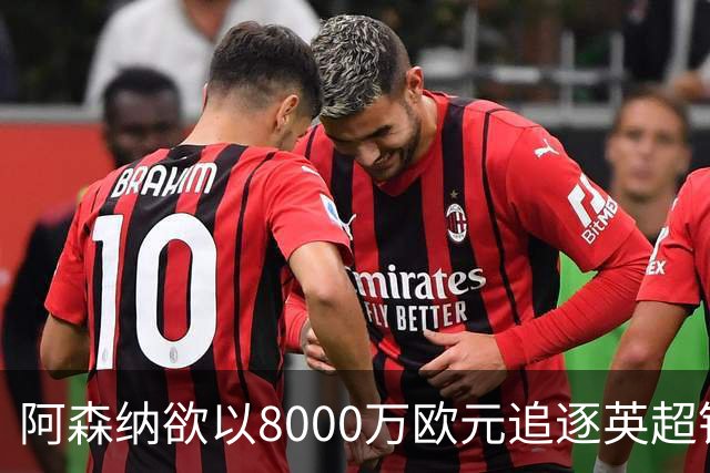 阿森纳欲以8000万欧元追逐英超银靴，西甲明星或将加盟